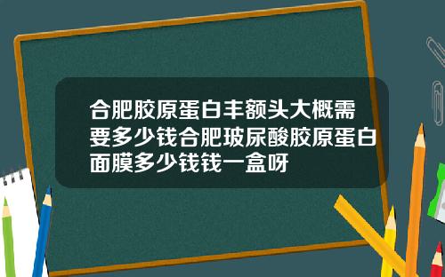 合肥胶原蛋白丰额头大概需要多少钱合肥玻尿酸胶原蛋白面膜多少钱钱一盒呀
