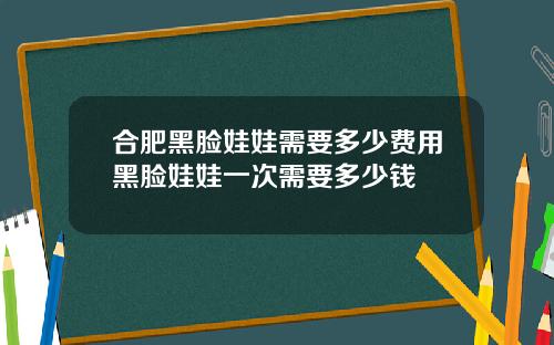 合肥黑脸娃娃需要多少费用黑脸娃娃一次需要多少钱