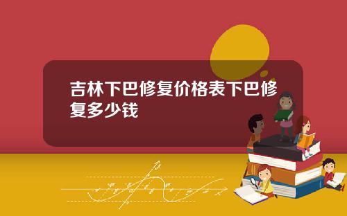 吉林下巴修复价格表下巴修复多少钱