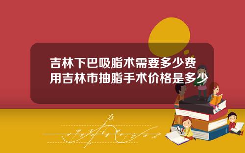 吉林下巴吸脂术需要多少费用吉林市抽脂手术价格是多少
