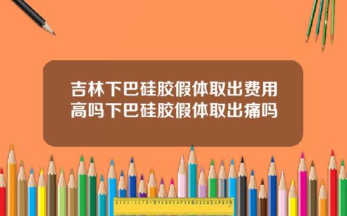 吉林下巴硅胶假体取出费用高吗下巴硅胶假体取出痛吗