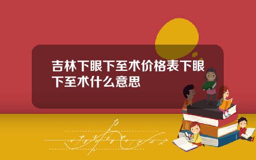 吉林下眼下至术价格表下眼下至术什么意思