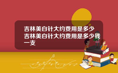 吉林美白针大约费用是多少吉林美白针大约费用是多少钱一支