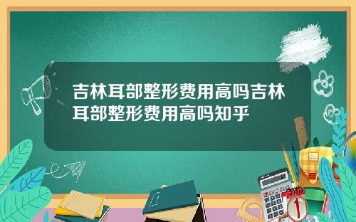 吉林耳部整形费用高吗吉林耳部整形费用高吗知乎
