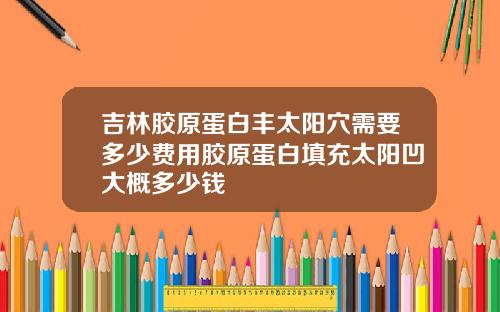 吉林胶原蛋白丰太阳穴需要多少费用胶原蛋白填充太阳凹大概多少钱