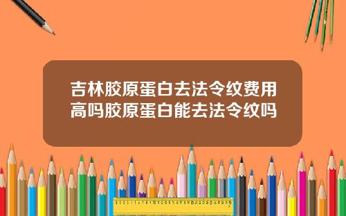 吉林胶原蛋白去法令纹费用高吗胶原蛋白能去法令纹吗