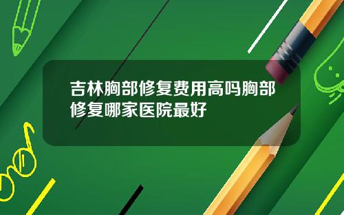 吉林胸部修复费用高吗胸部修复哪家医院最好
