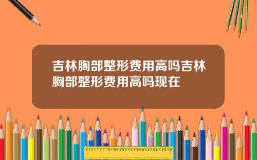 吉林胸部整形费用高吗吉林胸部整形费用高吗现在