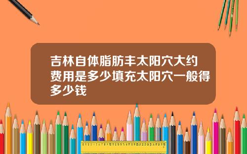 吉林自体脂肪丰太阳穴大约费用是多少填充太阳穴一般得多少钱