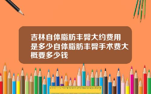 吉林自体脂肪丰臀大约费用是多少自体脂肪丰臀手术费大概要多少钱