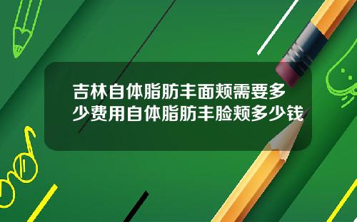 吉林自体脂肪丰面颊需要多少费用自体脂肪丰脸颊多少钱