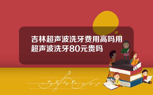 吉林超声波洗牙费用高吗用超声波洗牙80元贵吗
