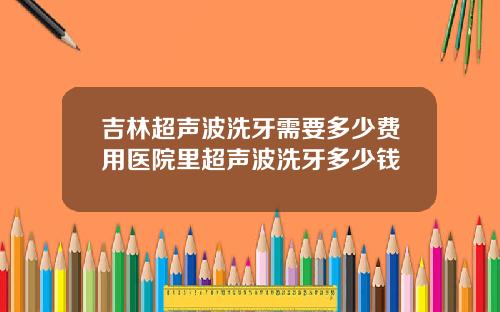 吉林超声波洗牙需要多少费用医院里超声波洗牙多少钱