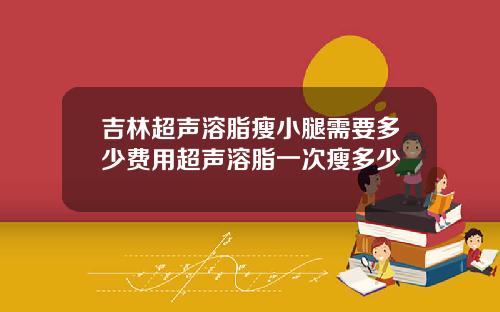 吉林超声溶脂瘦小腿需要多少费用超声溶脂一次瘦多少