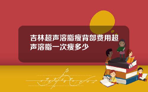 吉林超声溶脂瘦背部费用超声溶脂一次瘦多少