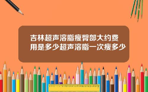 吉林超声溶脂瘦臀部大约费用是多少超声溶脂一次瘦多少