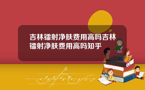 吉林镭射净肤费用高吗吉林镭射净肤费用高吗知乎