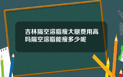 吉林隔空溶脂瘦大腿费用高吗隔空溶脂能瘦多少呢