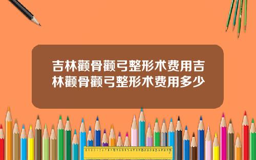 吉林颧骨颧弓整形术费用吉林颧骨颧弓整形术费用多少