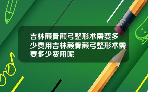 吉林颧骨颧弓整形术需要多少费用吉林颧骨颧弓整形术需要多少费用呢