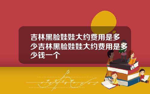吉林黑脸娃娃大约费用是多少吉林黑脸娃娃大约费用是多少钱一个