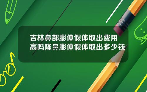 吉林鼻部膨体假体取出费用高吗隆鼻膨体假体取出多少钱
