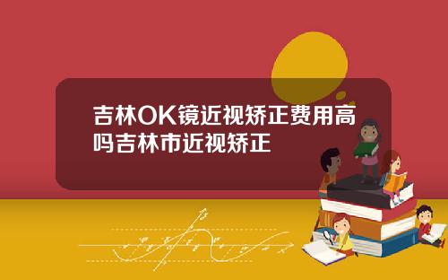 吉林OK镜近视矫正费用高吗吉林市近视矫正