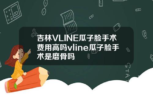 吉林VLINE瓜子脸手术费用高吗vline瓜子脸手术是磨骨吗