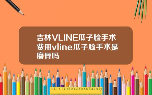 吉林VLINE瓜子脸手术费用vline瓜子脸手术是磨骨吗