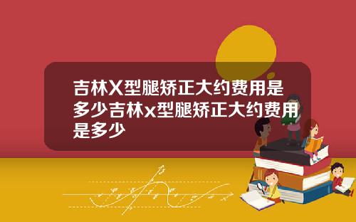 吉林X型腿矫正大约费用是多少吉林x型腿矫正大约费用是多少