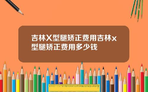 吉林X型腿矫正费用吉林x型腿矫正费用多少钱