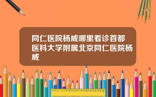 同仁医院杨威哪里看诊首都医科大学附属北京同仁医院杨威