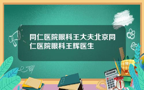 同仁医院眼科王大夫北京同仁医院眼科王辉医生