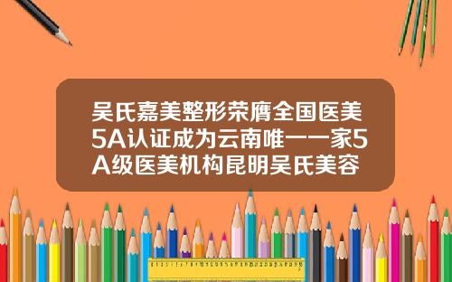 吴氏嘉美整形荣膺全国医美5A认证成为云南唯一一家5A级医美机构昆明吴氏美容