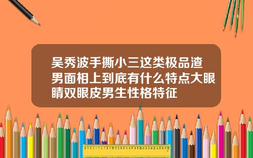 吴秀波手撕小三这类极品渣男面相上到底有什么特点大眼睛双眼皮男生性格特征