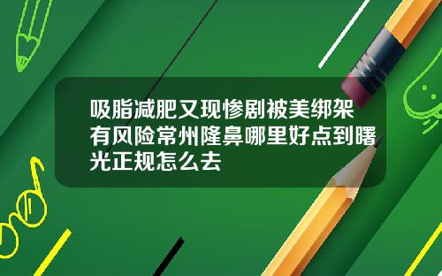 吸脂减肥又现惨剧被美绑架有风险常州隆鼻哪里好点到曙光正规怎么去