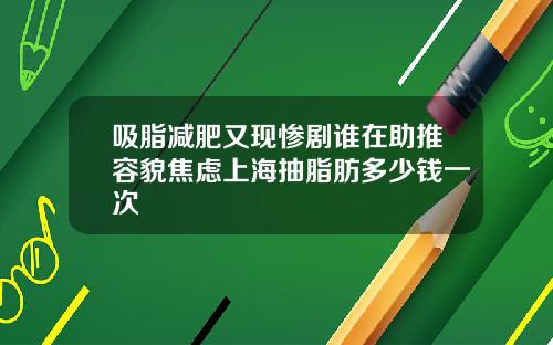 吸脂减肥又现惨剧谁在助推容貌焦虑上海抽脂肪多少钱一次