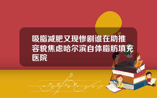 吸脂减肥又现惨剧谁在助推容貌焦虑哈尔滨自体脂肪填充医院