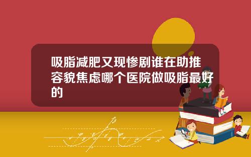 吸脂减肥又现惨剧谁在助推容貌焦虑哪个医院做吸脂最好的