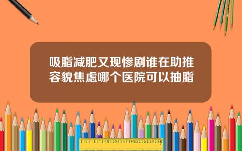 吸脂减肥又现惨剧谁在助推容貌焦虑哪个医院可以抽脂