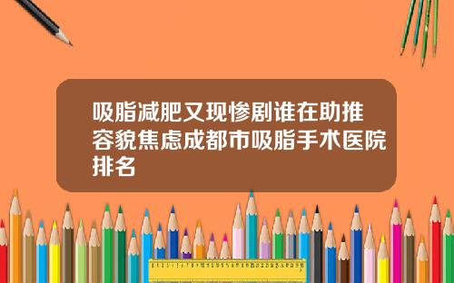 吸脂减肥又现惨剧谁在助推容貌焦虑成都市吸脂手术医院排名