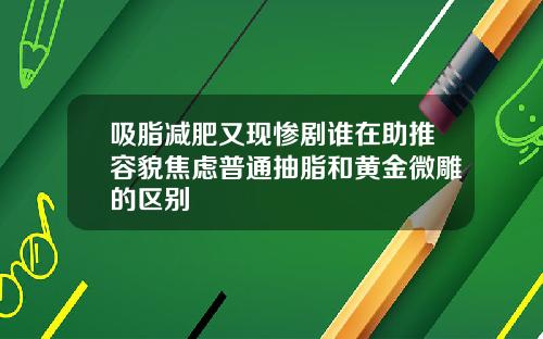 吸脂减肥又现惨剧谁在助推容貌焦虑普通抽脂和黄金微雕的区别
