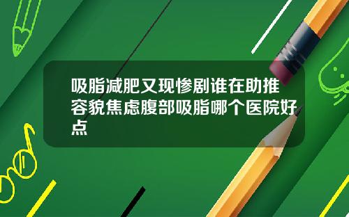 吸脂减肥又现惨剧谁在助推容貌焦虑腹部吸脂哪个医院好点