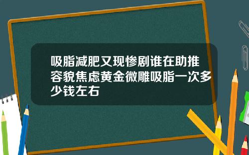 吸脂减肥又现惨剧谁在助推容貌焦虑黄金微雕吸脂一次多少钱左右