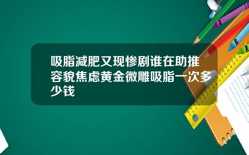 吸脂减肥又现惨剧谁在助推容貌焦虑黄金微雕吸脂一次多少钱