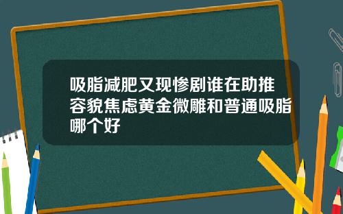 吸脂减肥又现惨剧谁在助推容貌焦虑黄金微雕和普通吸脂哪个好