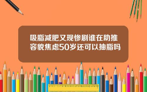 吸脂减肥又现惨剧谁在助推容貌焦虑50岁还可以抽脂吗
