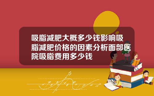 吸脂减肥大概多少钱影响吸脂减肥价格的因素分析面部医院吸脂费用多少钱