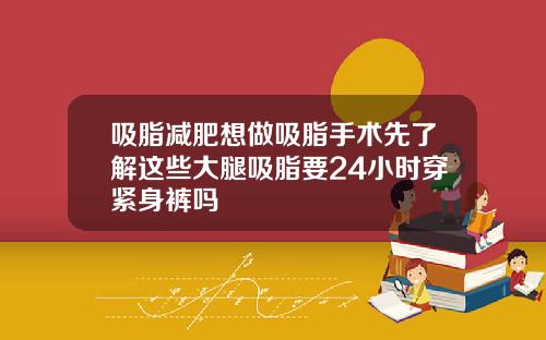 吸脂减肥想做吸脂手术先了解这些大腿吸脂要24小时穿紧身裤吗