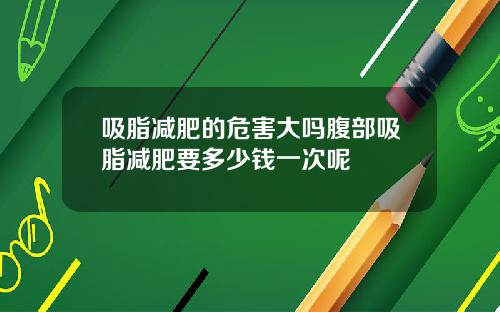 吸脂减肥的危害大吗腹部吸脂减肥要多少钱一次呢